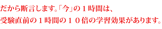 だから断言します。「今」の１時間は、受験直前の１時間の１０倍の学習効果があります。