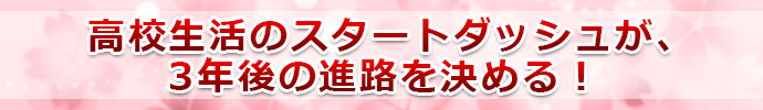 高校生活のスタートダッシュが、3年後の進路を決める！ 